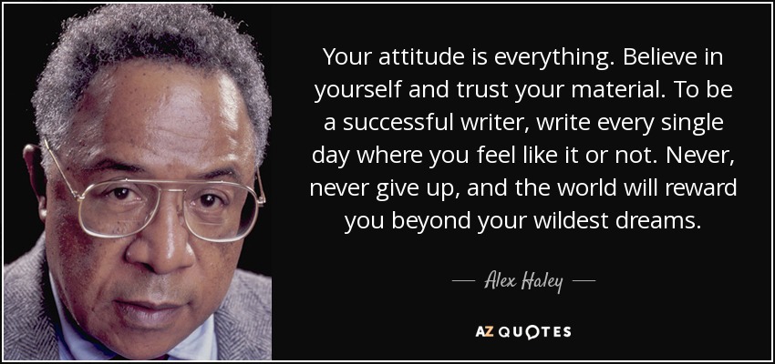 Your attitude is everything. Believe in yourself and trust your material. To be a successful writer, write every single day where you feel like it or not. Never, never give up, and the world will reward you beyond your wildest dreams. - Alex Haley