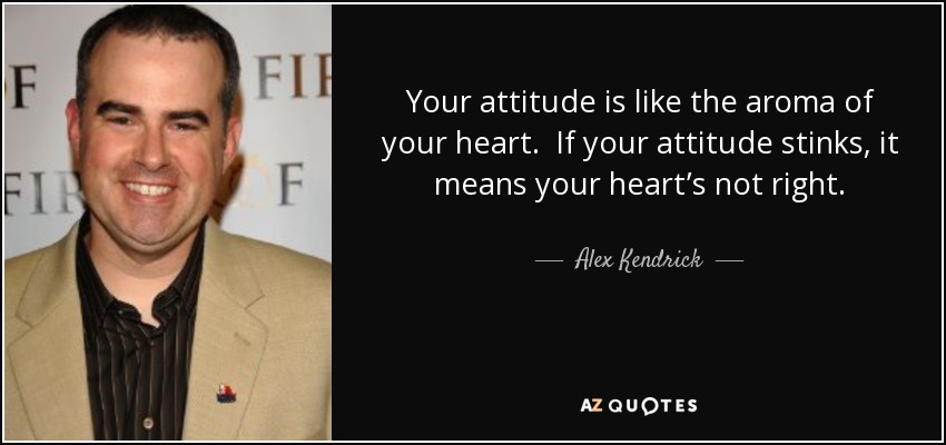 Your attitude is like the aroma of your heart. If your attitude stinks, it means your heart’s not right. - Alex Kendrick
