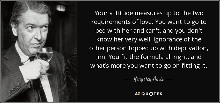 Your attitude measures up to the two requirements of love. You want to go to bed with her and can't, and you don't know her very well. Ignorance of the other person topped up with deprivation, Jim. You fit the formula all right, and what's more you want to go on fitting it. - Kingsley Amis