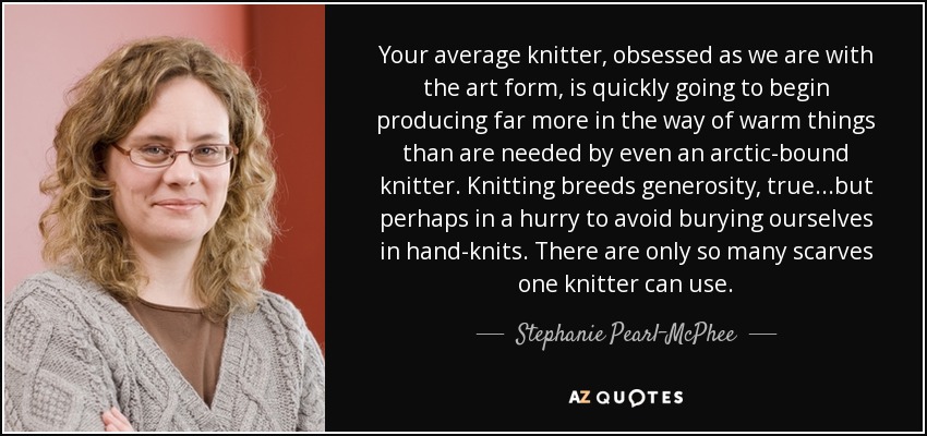 Your average knitter, obsessed as we are with the art form, is quickly going to begin producing far more in the way of warm things than are needed by even an arctic-bound knitter. Knitting breeds generosity, true...but perhaps in a hurry to avoid burying ourselves in hand-knits. There are only so many scarves one knitter can use. - Stephanie Pearl-McPhee