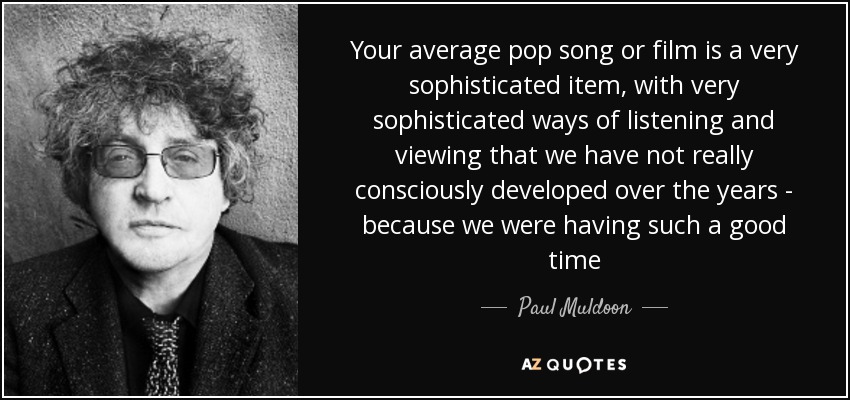 Your average pop song or film is a very sophisticated item, with very sophisticated ways of listening and viewing that we have not really consciously developed over the years - because we were having such a good time - Paul Muldoon