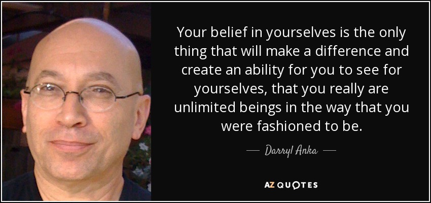 Your belief in yourselves is the only thing that will make a difference and create an ability for you to see for yourselves, that you really are unlimited beings in the way that you were fashioned to be. - Darryl Anka
