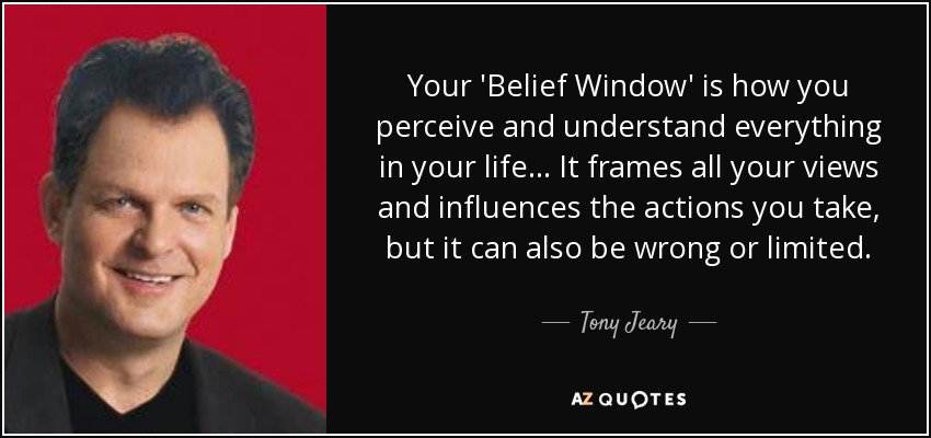 Your 'Belief Window' is how you perceive and understand everything in your life... It frames all your views and influences the actions you take, but it can also be wrong or limited. - Tony Jeary