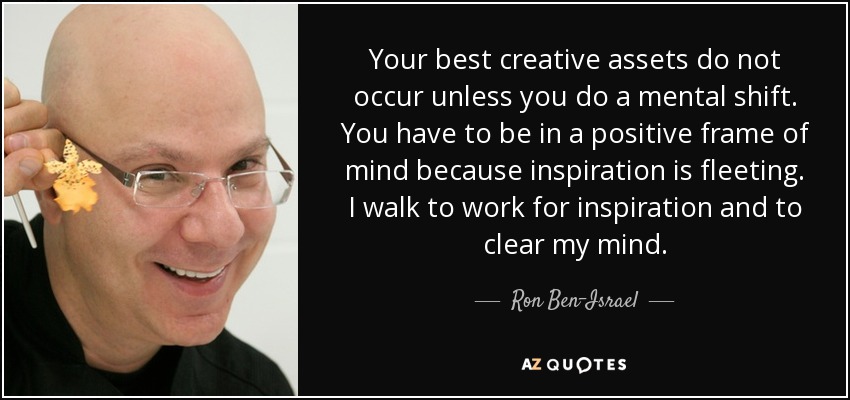 Your best creative assets do not occur unless you do a mental shift. You have to be in a positive frame of mind because inspiration is fleeting. I walk to work for inspiration and to clear my mind. - Ron Ben-Israel