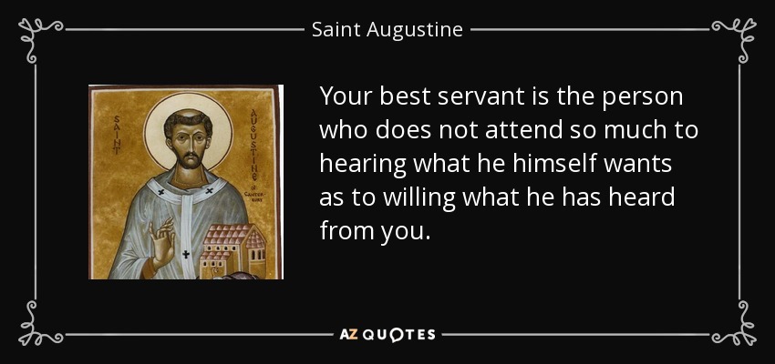Your best servant is the person who does not attend so much to hearing what he himself wants as to willing what he has heard from you. - Saint Augustine