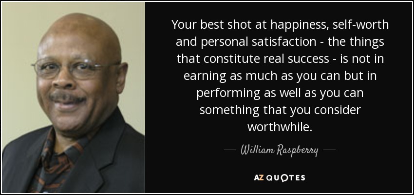 Your best shot at happiness, self-worth and personal satisfaction - the things that constitute real success - is not in earning as much as you can but in performing as well as you can something that you consider worthwhile. - William Raspberry