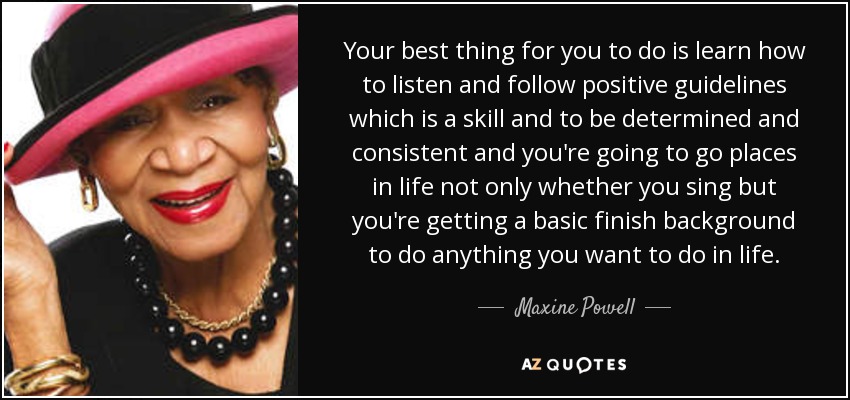 Your best thing for you to do is learn how to listen and follow positive guidelines which is a skill and to be determined and consistent and you're going to go places in life not only whether you sing but you're getting a basic finish background to do anything you want to do in life. - Maxine Powell
