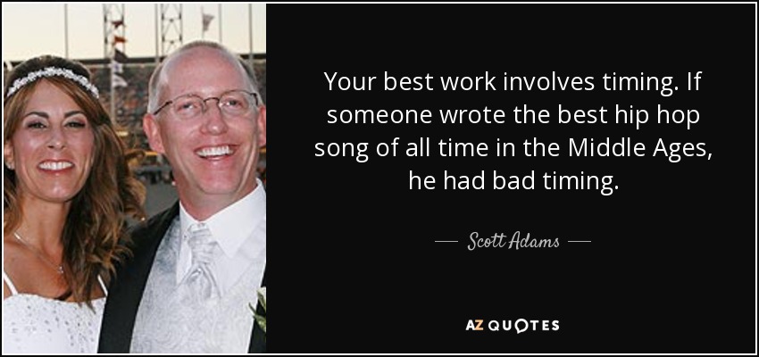 Your best work involves timing. If someone wrote the best hip hop song of all time in the Middle Ages, he had bad timing. - Scott Adams