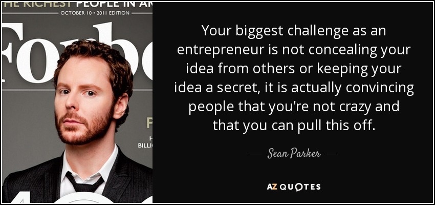 Your biggest challenge as an entrepreneur is not concealing your idea from others or keeping your idea a secret, it is actually convincing people that you're not crazy and that you can pull this off. - Sean Parker