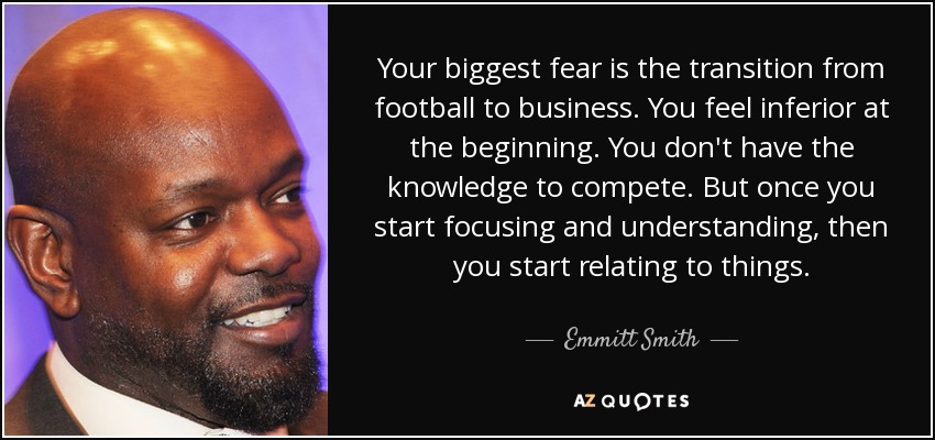 Your biggest fear is the transition from football to business. You feel inferior at the beginning. You don't have the knowledge to compete. But once you start focusing and understanding, then you start relating to things. - Emmitt Smith