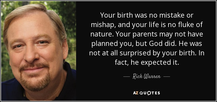 Your birth was no mistake or mishap, and your life is no fluke of nature. Your parents may not have planned you, but God did. He was not at all surprised by your birth. In fact, he expected it. - Rick Warren