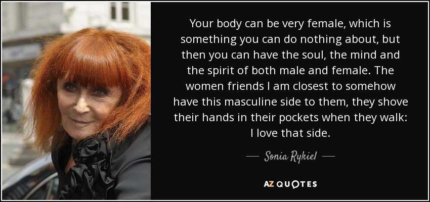 Your body can be very female, which is something you can do nothing about, but then you can have the soul, the mind and the spirit of both male and female. The women friends I am closest to somehow have this masculine side to them, they shove their hands in their pockets when they walk: I love that side. - Sonia Rykiel