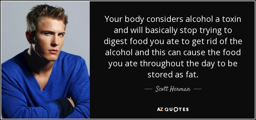 Your body considers alcohol a toxin and will basically stop trying to digest food you ate to get rid of the alcohol and this can cause the food you ate throughout the day to be stored as fat. - Scott Herman