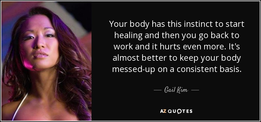 Your body has this instinct to start healing and then you go back to work and it hurts even more. It's almost better to keep your body messed-up on a consistent basis. - Gail Kim