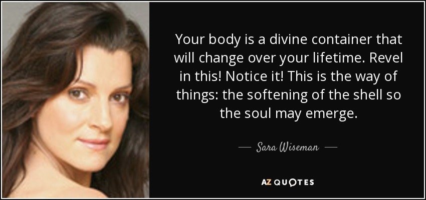 Your body is a divine container that will change over your lifetime. Revel in this! Notice it! This is the way of things: the softening of the shell so the soul may emerge. - Sara Wiseman