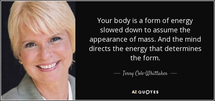 Your body is a form of energy slowed down to assume the appearance of mass. And the mind directs the energy that determines the form. - Terry Cole-Whittaker
