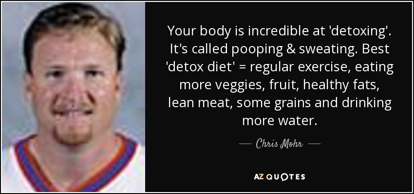 Your body is incredible at 'detoxing'. It's called pooping & sweating. Best 'detox diet' = regular exercise, eating more veggies, fruit, healthy fats, lean meat, some grains and drinking more water. - Chris Mohr