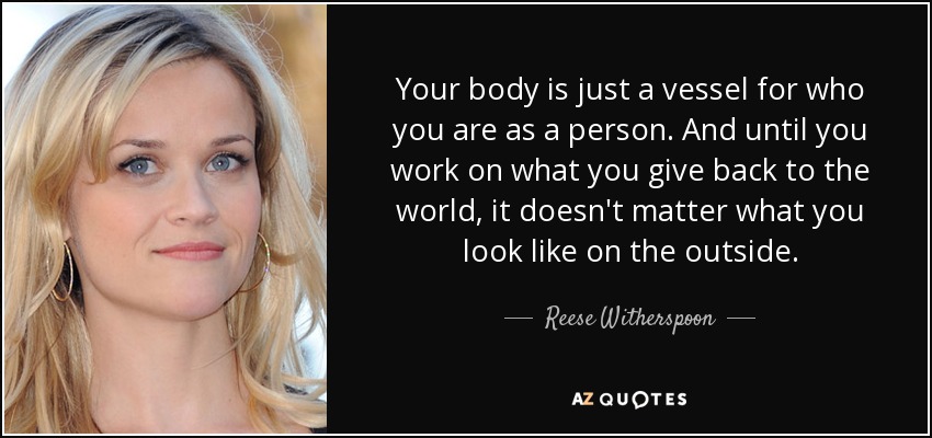 Your body is just a vessel for who you are as a person. And until you work on what you give back to the world, it doesn't matter what you look like on the outside. - Reese Witherspoon