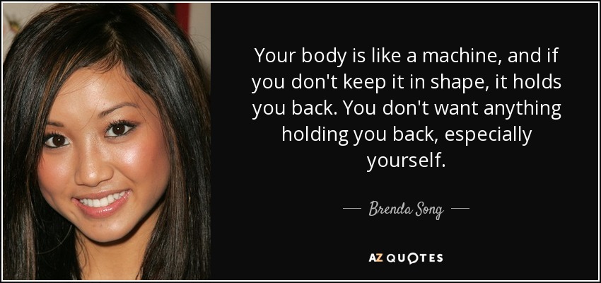 Your body is like a machine, and if you don't keep it in shape, it holds you back. You don't want anything holding you back, especially yourself. - Brenda Song