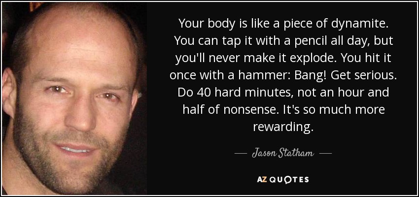 Your body is like a piece of dynamite. You can tap it with a pencil all day, but you'll never make it explode. You hit it once with a hammer: Bang! Get serious. Do 40 hard minutes, not an hour and half of nonsense. It's so much more rewarding. - Jason Statham