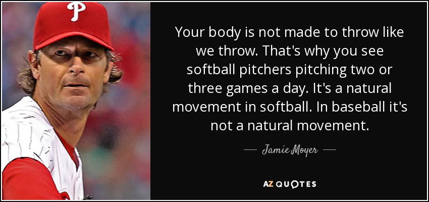 Your body is not made to throw like we throw. That's why you see softball pitchers pitching two or three games a day. It's a natural movement in softball. In baseball it's not a natural movement. - Jamie Moyer