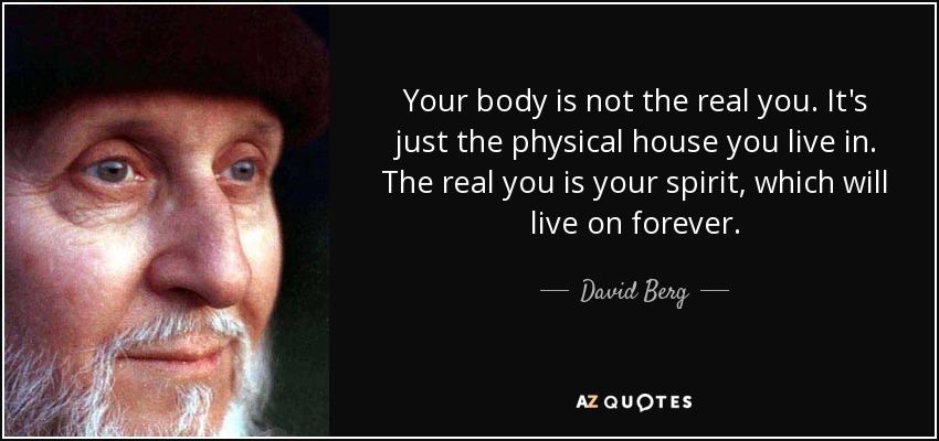 Your body is not the real you. It's just the physical house you live in. The real you is your spirit, which will live on forever. - David Berg