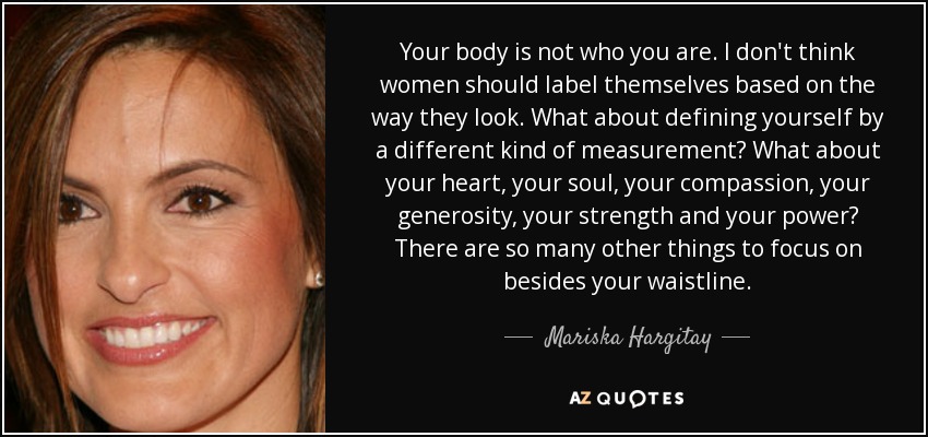 Your body is not who you are. I don't think women should label themselves based on the way they look. What about defining yourself by a different kind of measurement? What about your heart, your soul, your compassion, your generosity, your strength and your power? There are so many other things to focus on besides your waistline. - Mariska Hargitay