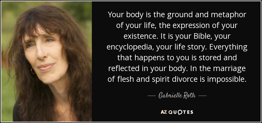 Your body is the ground and metaphor of your life, the expression of your existence. It is your Bible, your encyclopedia, your life story. Everything that happens to you is stored and reflected in your body. In the marriage of flesh and spirit divorce is impossible. - Gabrielle Roth