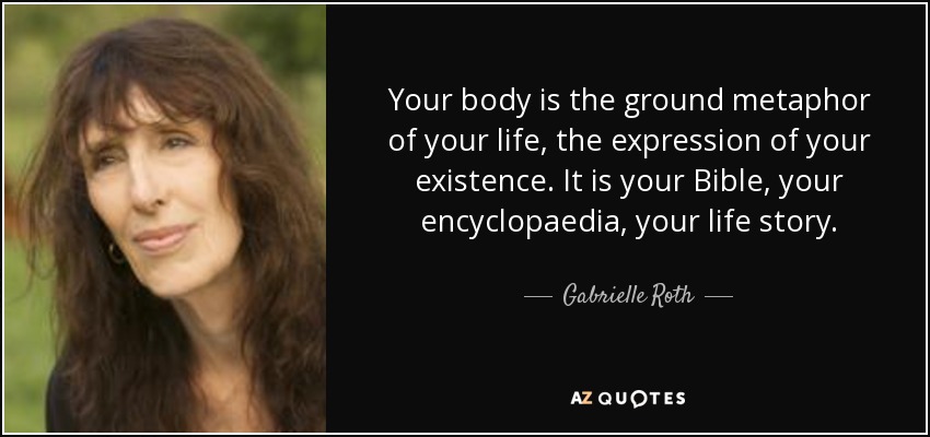 Your body is the ground metaphor of your life, the expression of your existence. It is your Bible, your encyclopaedia, your life story. - Gabrielle Roth