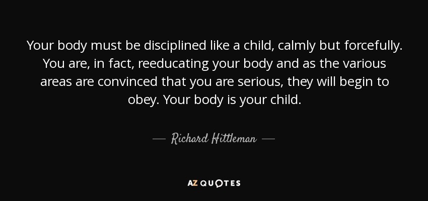 Your body must be disciplined like a child, calmly but forcefully. You are, in fact, reeducating your body and as the various areas are convinced that you are serious, they will begin to obey. Your body is your child. - Richard Hittleman