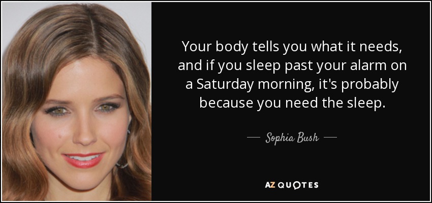 Your body tells you what it needs, and if you sleep past your alarm on a Saturday morning, it's probably because you need the sleep. - Sophia Bush