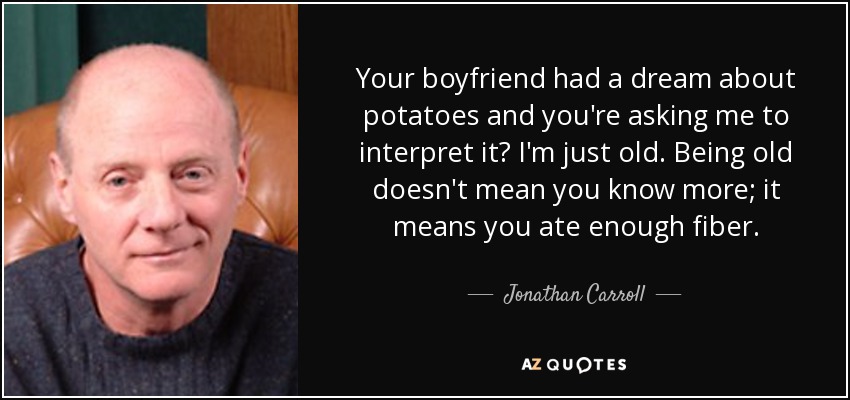 Your boyfriend had a dream about potatoes and you're asking me to interpret it? I'm just old. Being old doesn't mean you know more; it means you ate enough fiber. - Jonathan Carroll