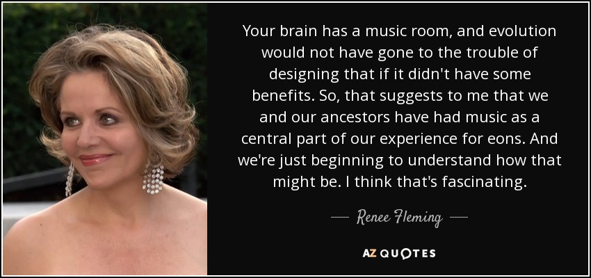 Your brain has a music room, and evolution would not have gone to the trouble of designing that if it didn't have some benefits. So, that suggests to me that we and our ancestors have had music as a central part of our experience for eons. And we're just beginning to understand how that might be. I think that's fascinating. - Renee Fleming