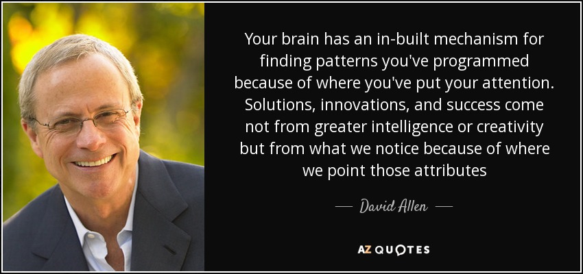 Your brain has an in-built mechanism for finding patterns you've programmed because of where you've put your attention. Solutions, innovations, and success come not from greater intelligence or creativity but from what we notice because of where we point those attributes - David Allen