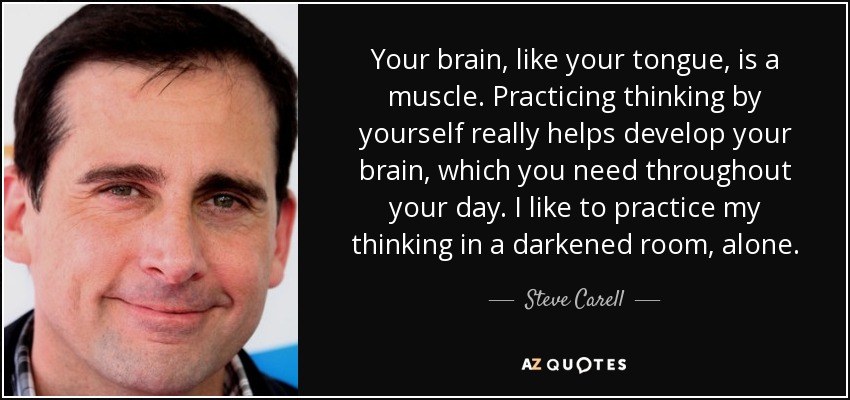 Your brain, like your tongue, is a muscle. Practicing thinking by yourself really helps develop your brain, which you need throughout your day. I like to practice my thinking in a darkened room, alone. - Steve Carell