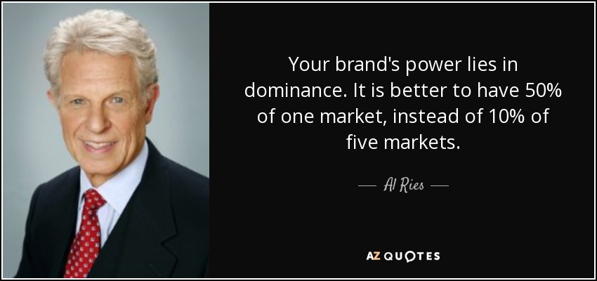 Your brand's power lies in dominance. It is better to have 50% of one market, instead of 10% of five markets. - Al Ries