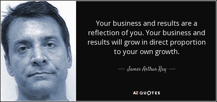 Your business and results are a reflection of you. Your business and results will grow in direct proportion to your own growth. - James Arthur Ray