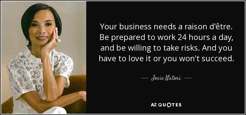 Your business needs a raison d'être. Be prepared to work 24 hours a day, and be willing to take risks. And you have to love it or you won't succeed. - Josie Natori