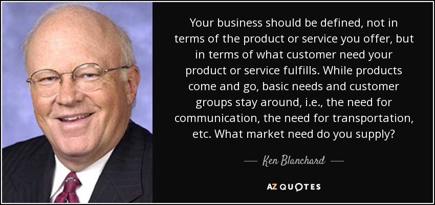 Your business should be defined, not in terms of the product or service you offer, but in terms of what customer need your product or service fulfills. While products come and go, basic needs and customer groups stay around, i.e., the need for communication, the need for transportation, etc. What market need do you supply? - Ken Blanchard