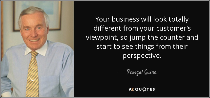 Your business will look totally different from your customer's viewpoint, so jump the counter and start to see things from their perspective. - Feargal Quinn