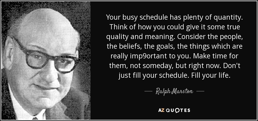 Your busy schedule has plenty of quantity. Think of how you could give it some true quality and meaning. Consider the people, the beliefs, the goals, the things which are really imp9ortant to you. Make time for them, not someday, but right now. Don't just fill your schedule. Fill your life. - Ralph Marston