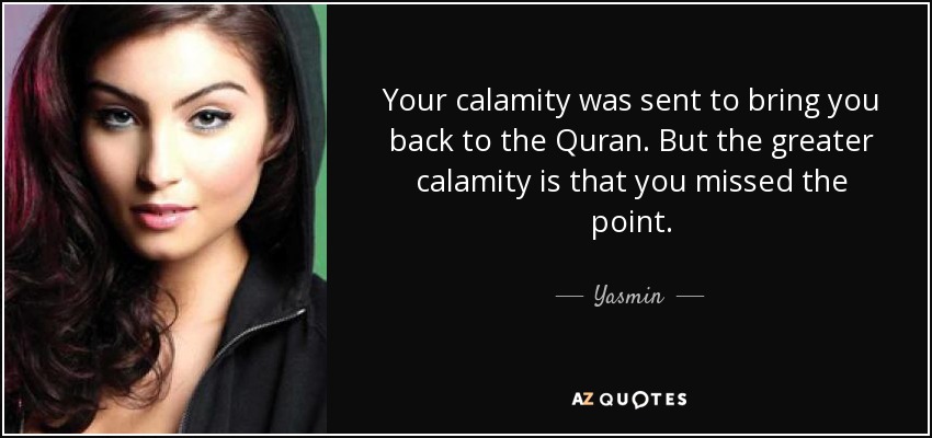 Your calamity was sent to bring you back to the Quran. But the greater calamity is that you missed the point. - Yasmin