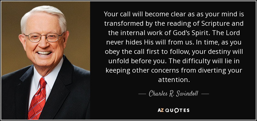 Your call will become clear as as your mind is transformed by the reading of Scripture and the internal work of God's Spirit. The Lord never hides His will from us. In time, as you obey the call first to follow, your destiny will unfold before you. The difficulty will lie in keeping other concerns from diverting your attention. - Charles R. Swindoll