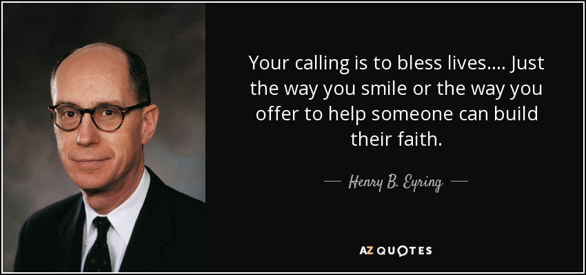 Your calling is to bless lives. . . . Just the way you smile or the way you offer to help someone can build their faith. - Henry B. Eyring