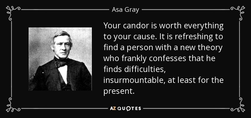 Your candor is worth everything to your cause. It is refreshing to find a person with a new theory who frankly confesses that he finds difficulties, insurmountable, at least for the present. - Asa Gray