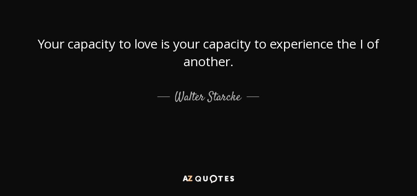 Your capacity to love is your capacity to experience the I of another. - Walter Starcke