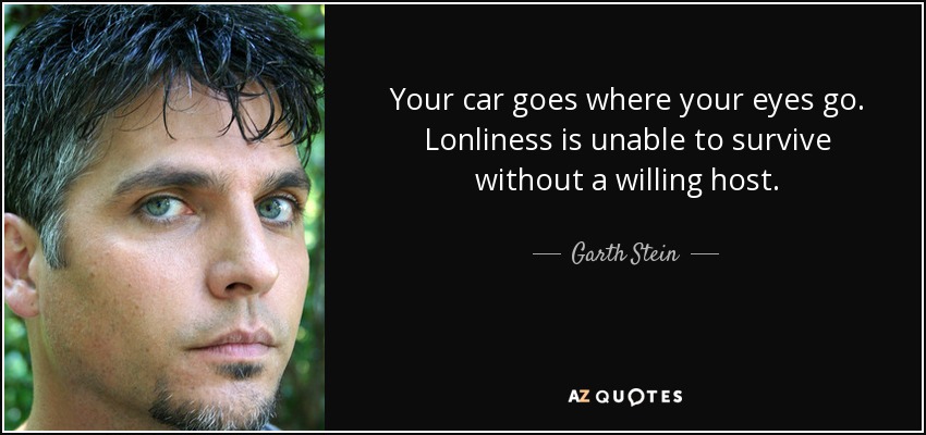 Your car goes where your eyes go. Lonliness is unable to survive without a willing host. - Garth Stein