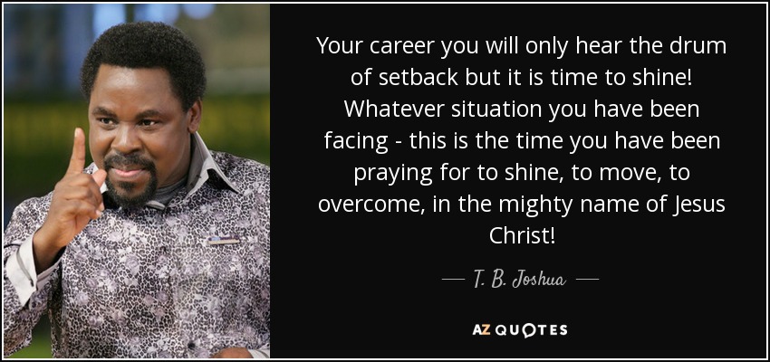 Your career you will only hear the drum of setback but it is time to shine! Whatever situation you have been facing - this is the time you have been praying for to shine, to move, to overcome, in the mighty name of Jesus Christ! - T. B. Joshua