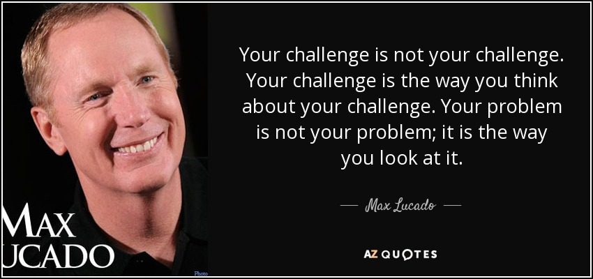 Your challenge is not your challenge. Your challenge is the way you think about your challenge. Your problem is not your problem; it is the way you look at it. - Max Lucado