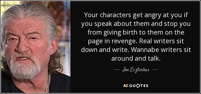 Your characters get angry at you if you speak about them and stop you from giving birth to them on the page in revenge. Real writers sit down and write. Wannabe writers sit around and talk. - Joe Eszterhas